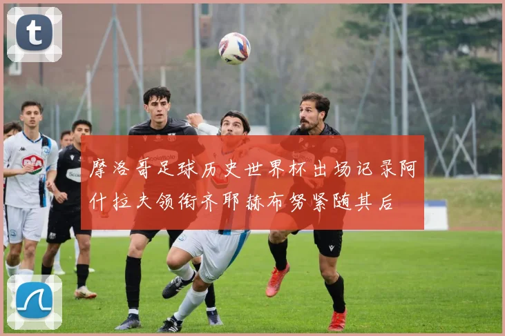摩洛哥足球历史世界杯出场记录阿什拉夫领衔齐耶赫布努紧随其后