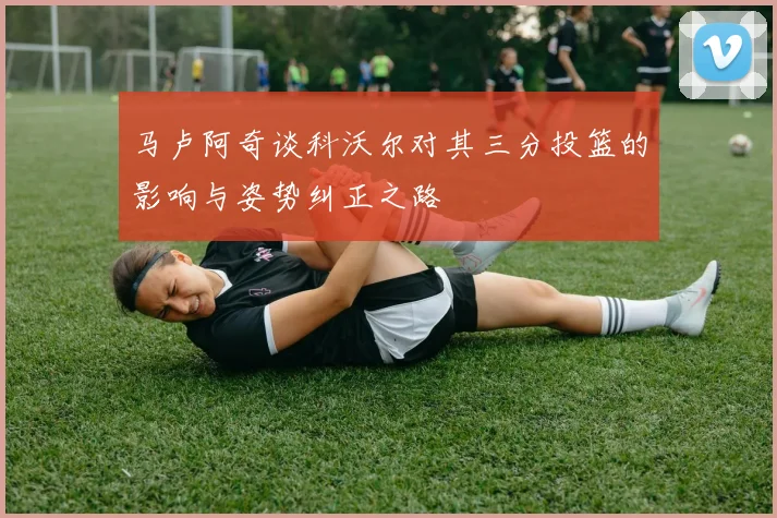 马卢阿奇谈科沃尔对其三分投篮的影响与姿势纠正之路