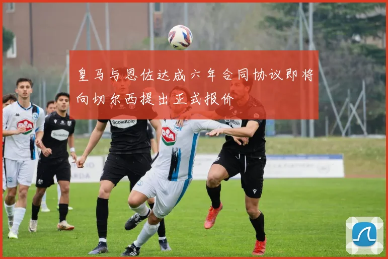 皇马与恩佐达成六年合同协议即将向切尔西提出正式报价