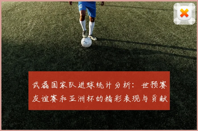 武磊国家队进球统计分析：世预赛友谊赛和亚洲杯的精彩表现与贡献