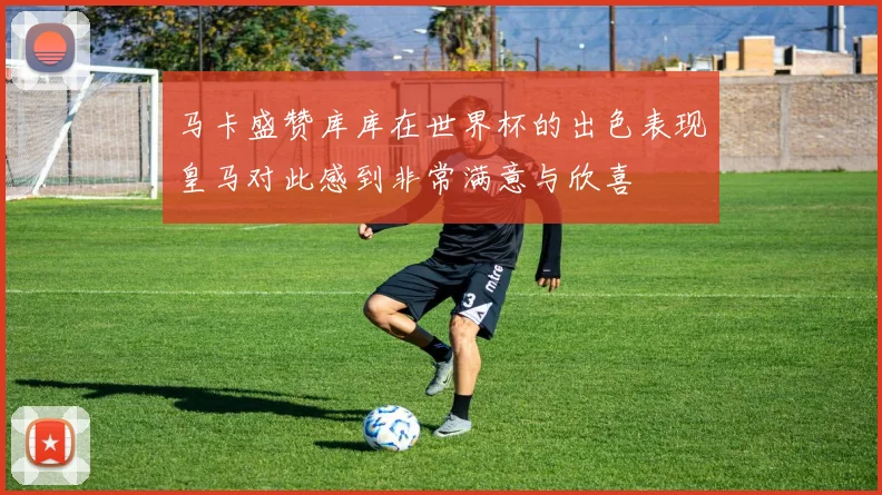马卡盛赞库库在世界杯的出色表现皇马对此感到非常满意与欣喜