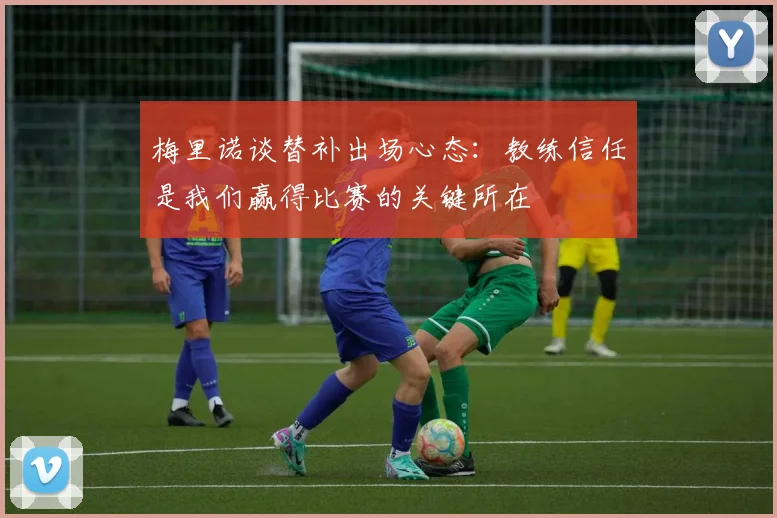梅里诺谈替补出场心态：教练信任是我们赢得比赛的关键所在