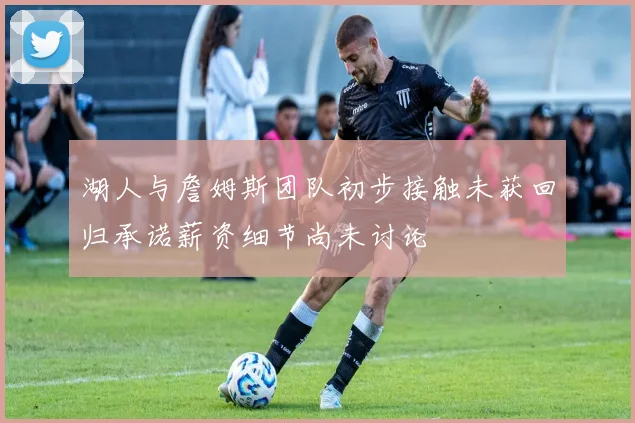 湖人与詹姆斯团队初步接触未获回归承诺薪资细节尚未讨论