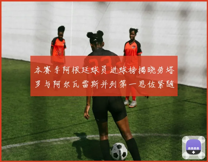 本赛季阿根廷球员进球榜揭晓劳塔罗与阿尔瓦雷斯并列第一恩佐紧随其后