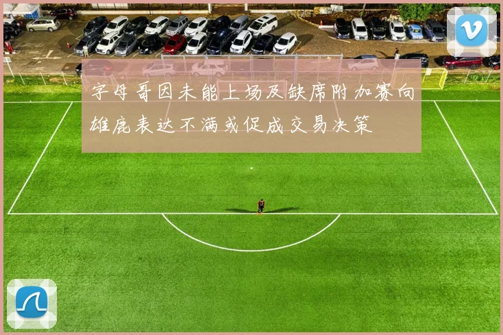 字母哥因未能上场及缺席附加赛向雄鹿表达不满或促成交易决策
