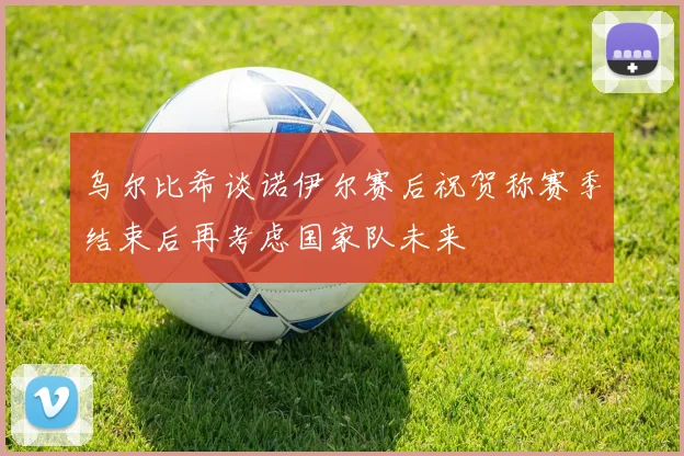 乌尔比希谈诺伊尔赛后祝贺称赛季结束后再考虑国家队未来