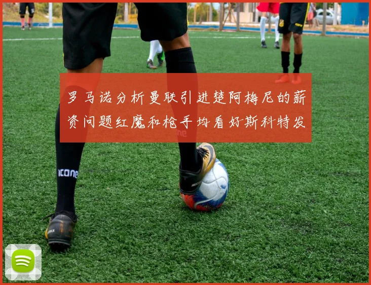 罗马诺分析曼联引进楚阿梅尼的薪资问题红魔和枪手均看好斯科特发展潜力