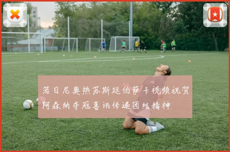 若日尼奥热苏斯廷伯萨卡视频祝贺阿森纳夺冠喜讯传递团结精神