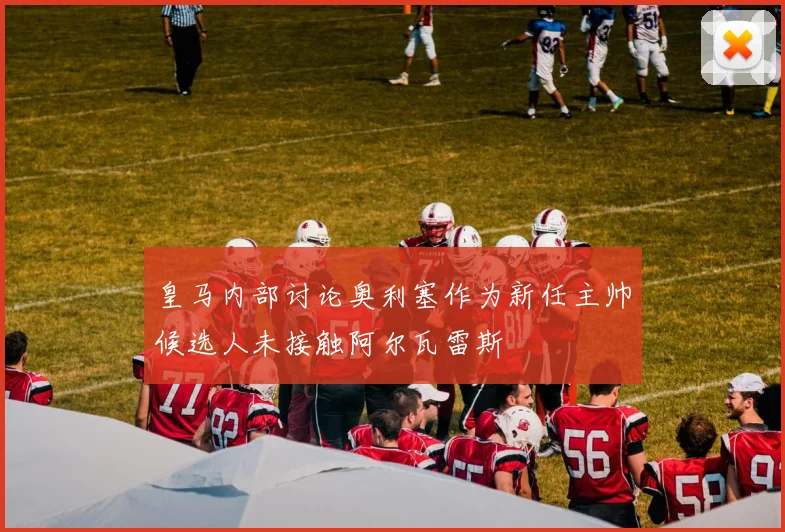 皇马内部讨论奥利塞作为新任主帅候选人未接触阿尔瓦雷斯