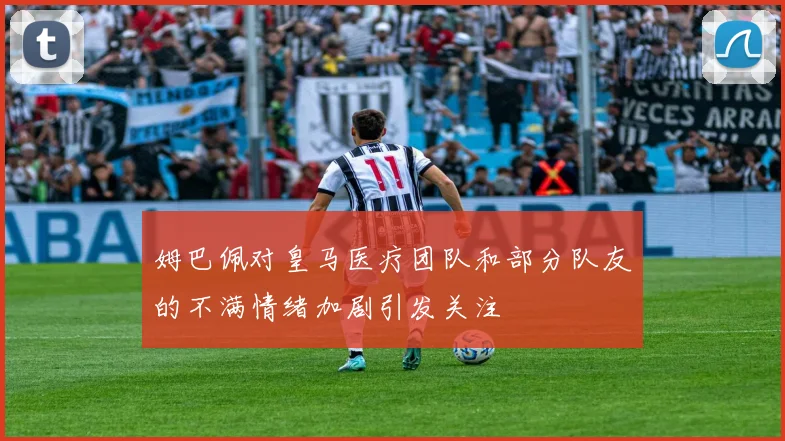 姆巴佩对皇马医疗团队和部分队友的不满情绪加剧引发关注