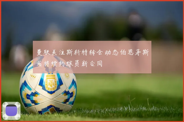 曼联关注斯科特转会动态伯恩茅斯或将续约球员新合同