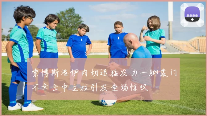 索博斯洛伊内切迅猛发力一脚轰门不幸击中立柱引发全场惊叹