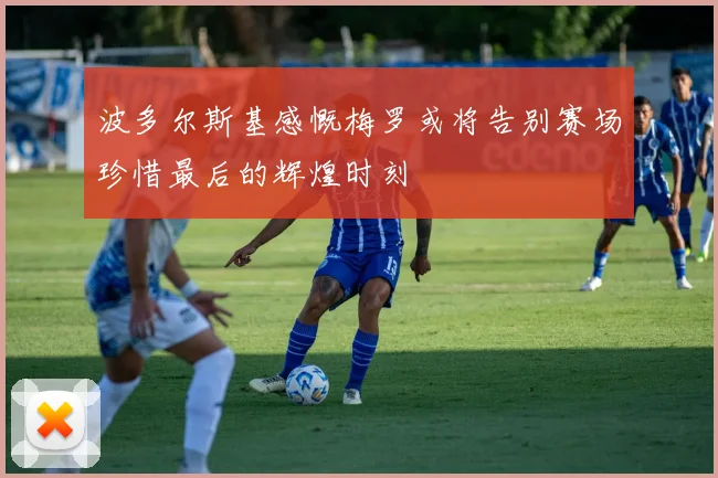 波多尔斯基感慨梅罗或将告别赛场珍惜最后的辉煌时刻