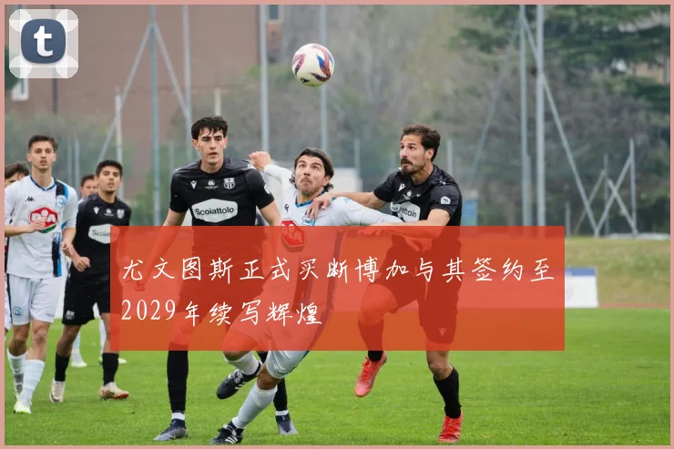 尤文图斯正式买断博加与其签约至2029年续写辉煌