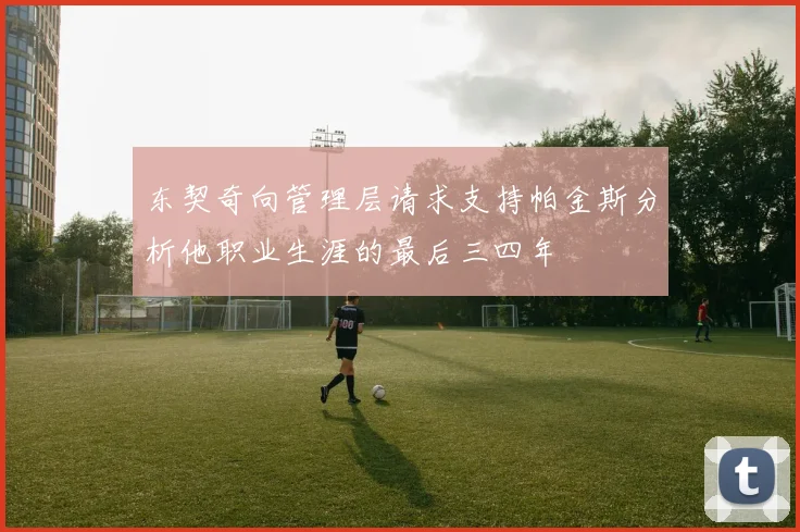 东契奇向管理层请求支持帕金斯分析他职业生涯的最后三四年