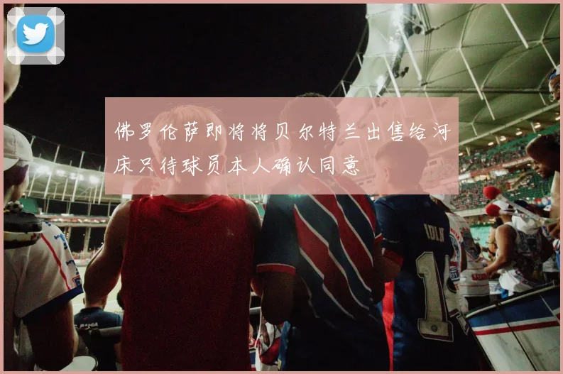 佛罗伦萨即将将贝尔特兰出售给河床只待球员本人确认同意