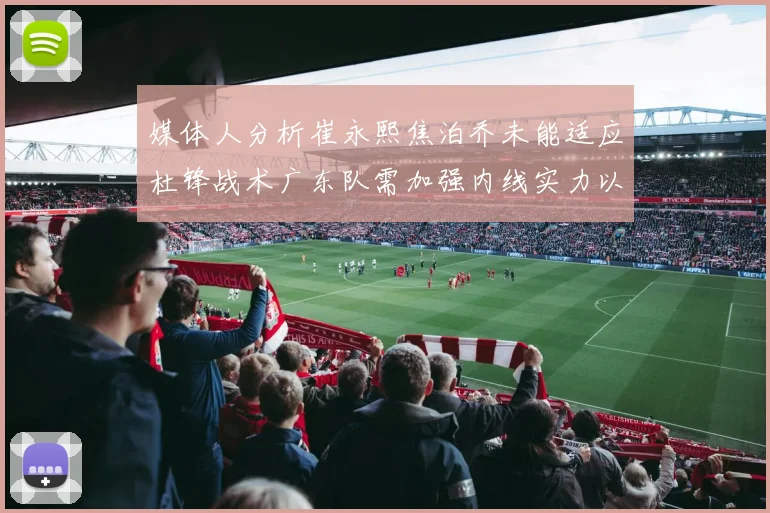 媒体人分析崔永熙焦泊乔未能适应杜锋战术广东队需加强内线实力以提升竞争力