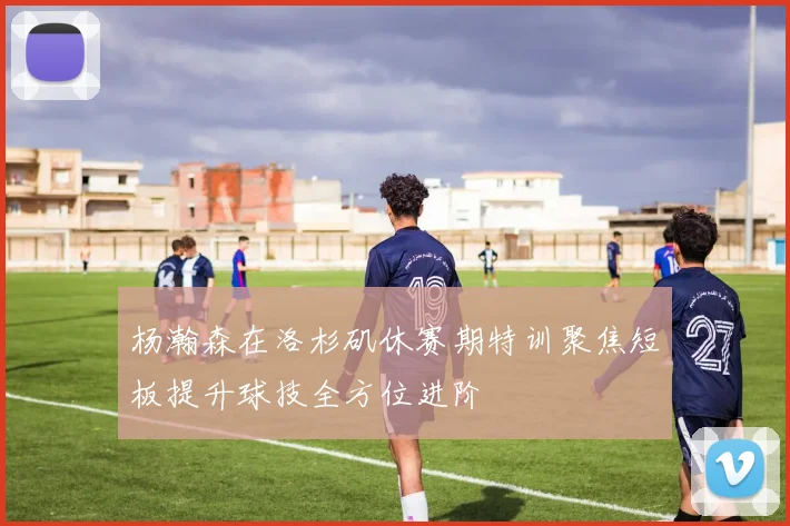杨瀚森在洛杉矶休赛期特训聚焦短板提升球技全方位进阶